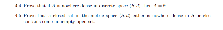 4.4 Prove that if A is nowhere dense in discrete space (S, d) then A = Ø.
4.5 Prove that a closed set in the metric space (S, d) either is nowhere dense in S or else
contains some nonempty open set.
