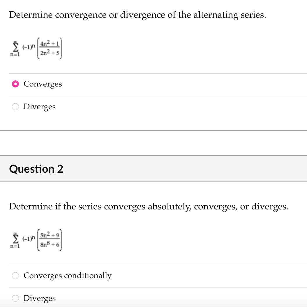 Determine convergence or divergence of the alternating series.
(-1)n
n=1
4n2 + 1
2n2 +5
Converges
Diverges
Question 2
Determine if the series converges absolutely, converges, or diverges.
5n2 +9
2 (-1)n
n=1
8n8 + 6
Converges conditionally
Diverges
