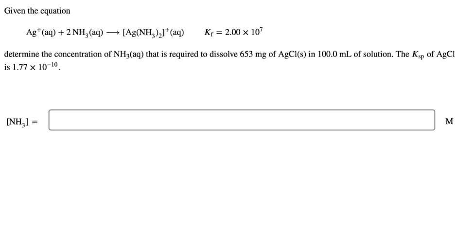 Given the equation
Ag*(aq) + 2 NH, (aq) → [Ag(NH,),]*(aq)
Kf = 2.00 x 107
determine the concentration of NH3(aq) that is required to dissolve 653 mg of AgCl(s) in 100.0 mL of solution. The Ksp of AgCl
is 1.77 x 10-10.
[NH,] =
