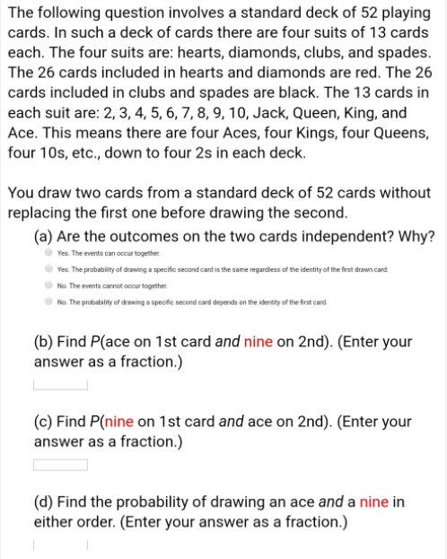 The following question involves a standard deck of 52 playing
cards. In such a deck of cards there are four suits of 13 cards
each. The four suits are: hearts, diamonds, clubs, and spades.
The 26 cards included in hearts and diamonds are red. The 26
cards included in clubs and spades are black. The 13 cards in
each suit are: 2, 3, 4, 5, 6, 7, 8, 9, 10, Jack, Queen, King, and
Ace. This means there are four Aces, four Kings, four Queens,
four 10s, etc., down to four 2s in each deck.
You draw two cards from a standard deck of 52 cards without
replacing the first one before drawing the second.
(a) Are the outcomes on the two cards independent? Why?
Yes. The events can occur together.
Yes. The probability of drawing a specific second card is the same regardless of the identity of the first drawn card
No. The events carnot occur together.
No. The probability of draning a specific second card depends on the identity of the frst card.
(b) Find P(ace on 1st card and nine on 2nd). (Enter your
answer as a fraction.)
(c) Find P(nine on 1st card and ace on 2nd). (Enter your
answer as a fraction.)
(d) Find the probability of drawing an ace and a nine in
either order. (Enter your answer as a fraction.)
