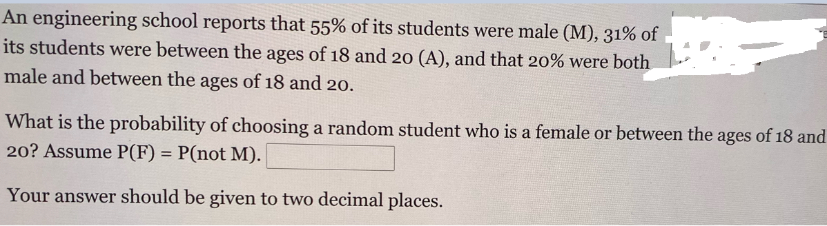 An engineering school reports that 55% of its students were male (M), 31% of
its students were between the ages of 18 and 20 (A), and that 20% were both
male and between the ages of 18 and 20.
What is the probability of choosing a random student who is a female or between the ages of 18 and
20? Assume P(F) = P(not M).
Your answer should be given to two decimal places.
