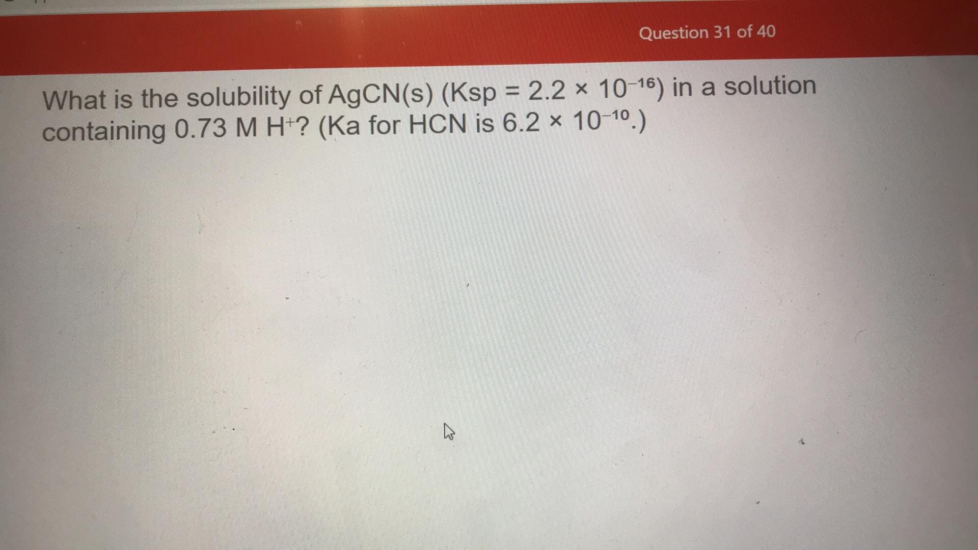 What is the solubility of AgCN(s) (Ksp = 2.2 x 10-16) in a solution
containing 0.73 M H*? (Ka for HCN is 6.2 x 10-10.)
%3D
