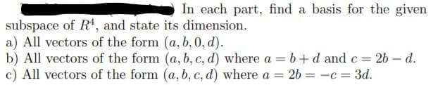 In each part, find a basis for the given
subspace of R', and state its dimension.
a) All vectors of the form (a, b, 0, d).
b) All vectors of the form (a, b, c, d) where a = b+d and c= 26 – d.
c) All vectors of the form (a, b, c, d) where a = 26 = -c = 3d.
