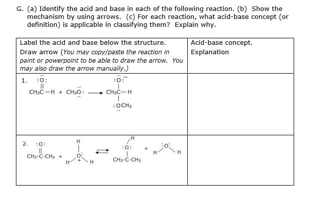 G. (a) Identify the acid and base in each of the following reaction. (b) Show the
mechanism by using arrows. (c) For each reaction, what acid-base concept (or
definition) is applicable in classifying them? Explain why.
Label the acid and base below the structure.
Acid-base concept.
Explanation
Draw arrow (You may copy/paste the reaction in
paint or powerpoint to be able to draw the arrow. You
may also draw the arrow manually.)
1. :0:
II
CHIC-H + CH30:
:ö:
CH3C-H
:OCH3
H
2.
:0:
:0:
+
H
CH3-C-CH3 +
CH3-C-CH3
H-
