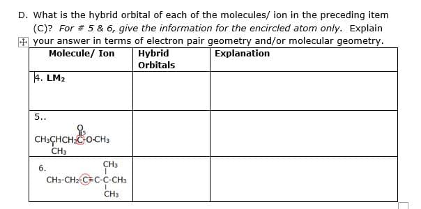 D. What is the hybrid orbital of each of the molecules/ ion in the preceding item
(C)? For # 5 & 6, give the information for the encircled atom only. Explain
+ your answer in terms of electron pair geometry and/or molecular geometry.
Molecule/ Ion
Hybrid
Explanation
Orbitals
4. LM2
5..
CH:ÇHCH CO-CH;
CH3
CH3
6.
CH3-CH2 C=C-C-CH3
CH3
