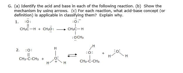 G. (a) Identify the acid and base in each of the following reaction. (b) Show the
mechanism by using arrows. (c) For each reaction, what acid-base concept (or
definition) is applicable in classifying them? Explain why.
1. :ö:
CH3C-H + CH3O:
:0:
CHIC-H
:OCH3
2.
:0:
:0:
CH3-C-CH3 +
H
H.
H.
CH3-C-CH3
