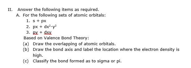 Answer the following items as required.
A. For the following sets of atomic orbitals:
1. s+ px
2. px + dx?-y?
3. py + dxy
Based on Valence Bond Theory:
(a) Draw the overlapping of atomic orbitals.
(b) Draw the bond axis and label the location where the electron density is
high.
(c) Classify the bond formed as to sigma or pi.
II.
