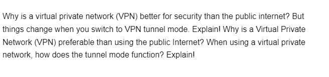 Why is a virtual private network (VPN) better for security than the public internet? But
things change when you switch to VPN tunnel mode. Explain! Why is a Virtual Private
Network (VPN) preferable than using the public Internet? When using a virtual private
network, how does the tunnel mode function? Explain!