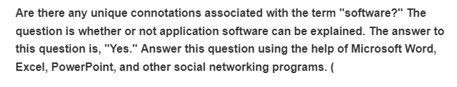 Are there any unique connotations associated with the term "software?" The
question is whether or not application software can be explained. The answer to
this question is, "Yes." Answer this question using the help of Microsoft Word,
Excel, PowerPoint, and other social networking programs. (
