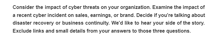 Consider the impact of cyber threats on your organization. Examine the impact of
a recent cyber incident on sales, earnings, or brand. Decide if you're talking about
disaster recovery or business continuity. We'd like to hear your side of the story.
Exclude links and small details from your answers to those three questions.