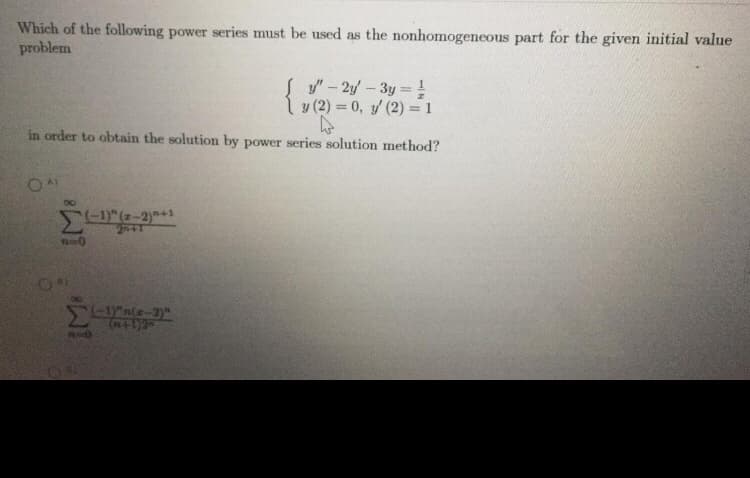 Which of the following power series must be used as the nonhomogeneous part for the given initial value
problem
S y"- 2y- 3y = !
y (2) = 0, y (2) = 1
in order to obtain the solution by power series solution method?
(-1)"(z-2)+1
2n+1
<-1n(z-2)"
