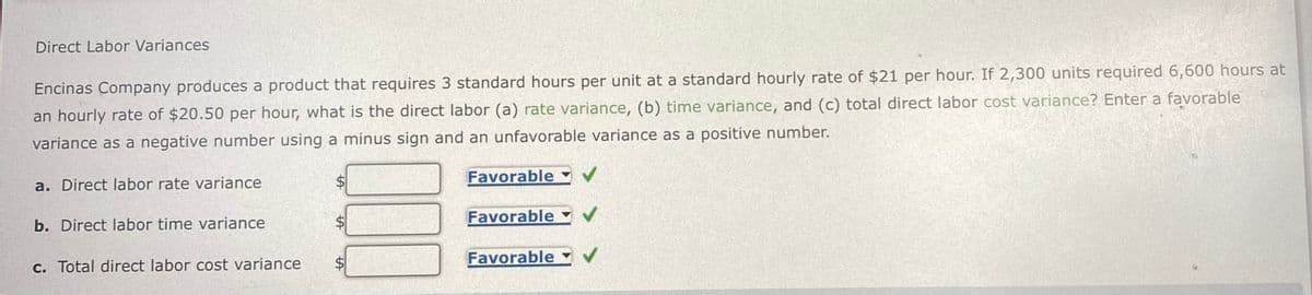 Direct Labor Variances
Encinas Company produces a product that requires 3 standard hours per unit at a standard hourly rate of $21 per hour. If 2,300 units required 6,600 hours at
an hourly rate of $20.50 per hour, what is the direct labor (a) rate variance, (b) time variance, and (c) total direct labor cost variance? Enter a favorable
variance as a negative number using a minus sign and an unfavorable variance as a positive number.
a. Direct labor rate variance
Favorable ✓
b. Direct labor time variance
Favorable
c. Total direct labor cost variance
Favorable
✓