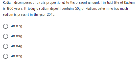 Radium decomposes at a rate proportional to the present amount. The half life of Radium
is 1600 years. If today a radium deposit contains 50g of Radium, determine how much
radium is present in the year 2075.
48.87g
48.89g
48.84g
48.82g
