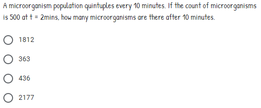 A microorganism population quintuples every 10 minutes. If the count of microorganisms
is 500 at t = 2mins, how many microorganisms are there after 10 minutes.
1812
363
O 436
O 2177
