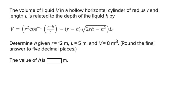 The volume of liquid Vin a hollow horizontal cylinder of radius rand
length L is related to the depth of the liquid h by
= (r²cos-! () – (r – h) /2rh – h² ) L
Determine h given r= 12 m, L = 5 m, and V= 8 m3. (Round the final
answer to five decimal places.)
The value of h is
|m.
