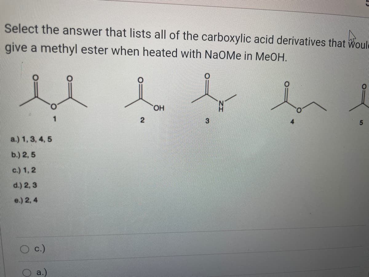 Select the answer that lists all of the carboxylic acid derivatives that Woule
give a methyl ester when heated with NaOMe in MeOH.
HO,
1
3
a.) 1, 3, 4, 5
b.) 2, 5
c.) 1, 2
d.) 2, 3
e.) 2, 4
c.)
a.)
