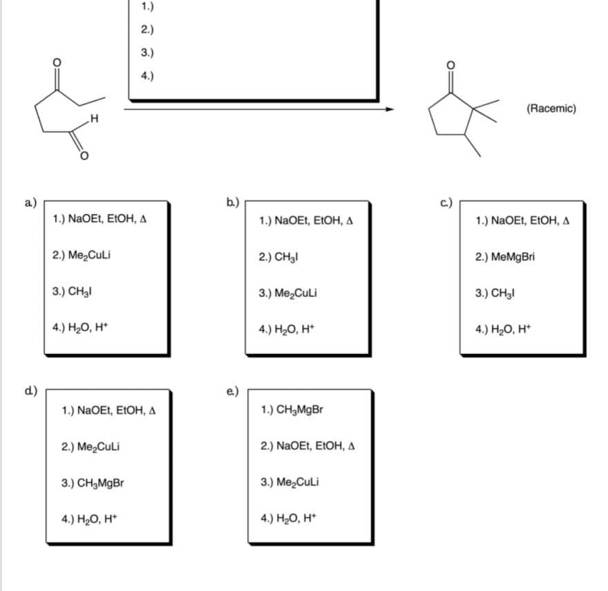 1.)
2.)
3.)
4.)
(Racemic)
a)
b.)
с.)
1.) NaOEt, E1OH, A
1.) NaOEt, EIOH, A
1.) NaOEt, EIOH, A
2.) Me2CuLi
2.) CH3I
2.) MeMgBri
3.) CH3I
3.) Me2CuLi
3.) CH3I
4.) H20, H*
4.) H20, H*
4.) H20, H*
d.)
1.) NaOEt, ELOH, A
1.) CH3MgBr
2.) Me2Culi
2.) NaOEt, EIOH, A
3.) CH3MgBr
3.) MezCuli
4.) HО, н
4.) H20, H*
