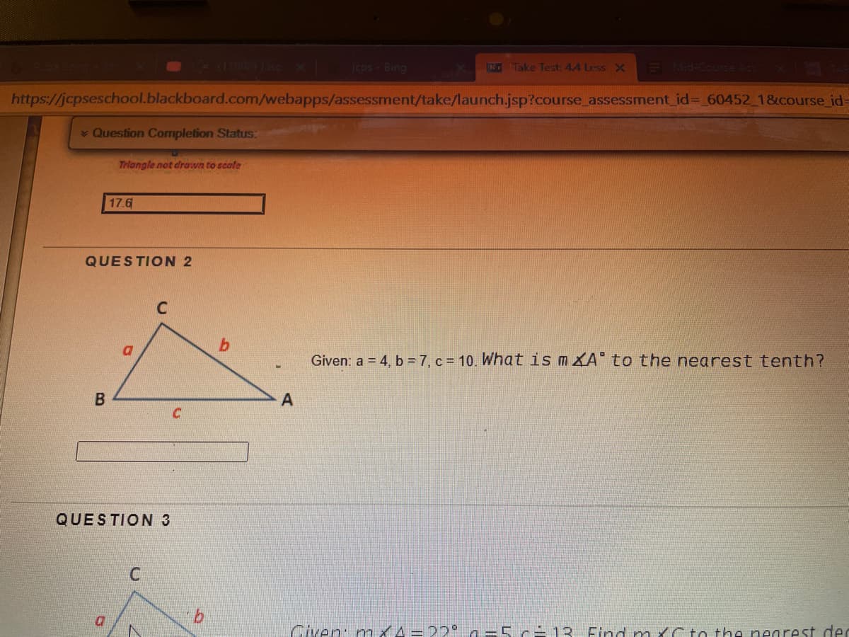 L1 ee x jcps-Bing
Take Test: 4A Less X E Mid-Course Act
https://jcpseschool.blackboard.com/webapps/assessment/take/launch.jsp?course assessment_ id%3 60452 1&course id=
Question Completion Status:
Triangle not drawn to scale
17.6
QUESTION 2
C
Given: a = 4, b = 7, c = 10. What is mKA to the nearest tenth?
QUESTION 3
Civen: nmx4=22° a =5 c-13 Flnd mxCto the pnegrest de
