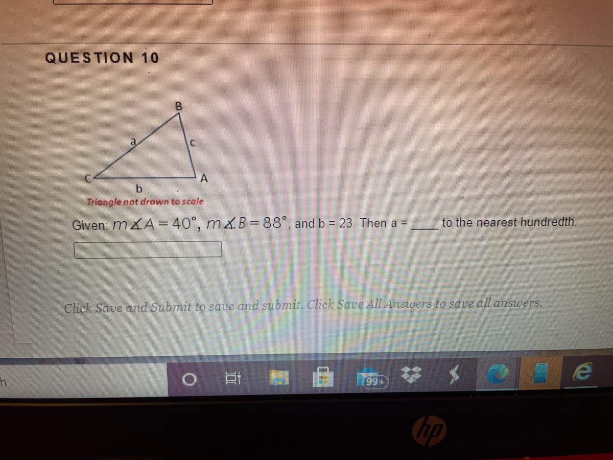 QUESTION 10
B.
A
Triangle not drawn to scale
Given: mXA= 40°, m&B= 88", and b = 23. Then a =
to the nearest hundredth.
Click Save and Submit to save and submit. Click Save All Answers to save all answers.
%23
(99+
