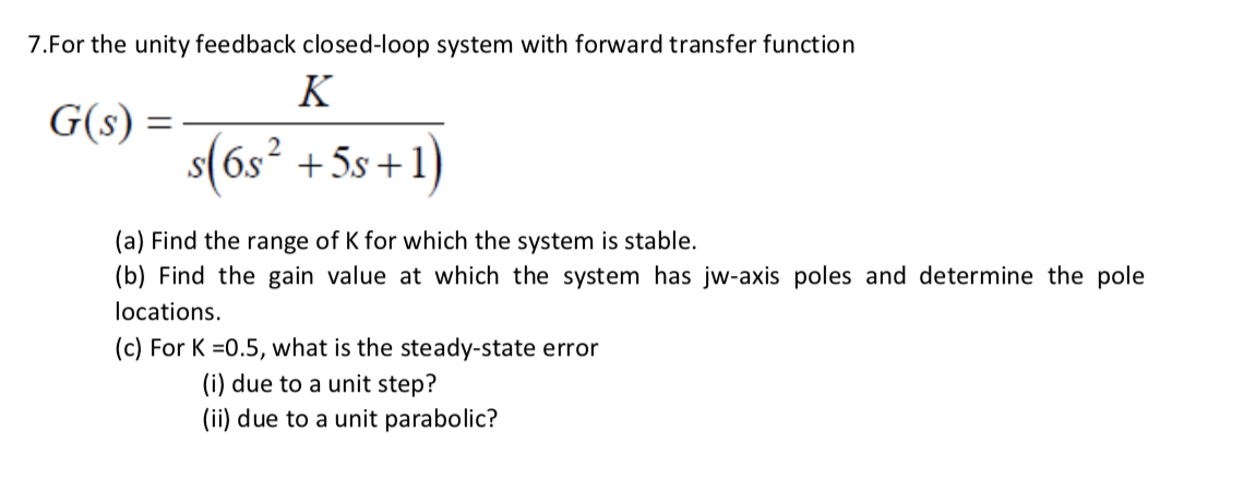 7.For the unity feedback closed-loop system with forward transfer function
K
G(s) =
2
+5s +1)
(a) Find the range of K for which the system is stable.
(b) Find the gain value at which the system has jw-axis poles and determine the pole
locations.
(c) For K =0.5, what is the steady-state error
(i) due to a unit step?
(ii) due to a unit parabolic?
