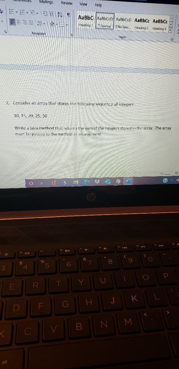 Mailings
Review
View
Help
AaBbC AABBCCD AaBbCcD AaBbCc AaBbCc
Heading i
Normal
TNo Spac.. Heading 2
Heading 3
Paragiaph
Styles
7. Consider an array that stores the following sequence of integers:
10, 15, 20, 25, 3o
Write a Java method that returns the sum of the integers stored in the array The array
must be passed to the method as an argument.
&
8.
4.
M
alt
LL
E.
