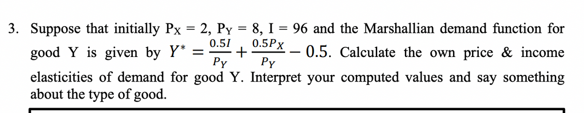 3. Suppose that initially Px = 2, Py = 8, I = 96 and the Marshallian demand function for
0.5Px
0.51
good Y is given by Y* =
Py
- 0.5. Calculate the own price & income
Py
elasticities of demand for good Y. Interpret your computed values and say something
about the type of good.
