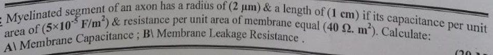 Al Membrane Capacitance; B Membrane Leakage Resistance.
area of (5x10 F/m) & resistance per unit area of membrane equal (40 2. m). Calculate:
Myelinated segment of an axon has a radius of (2 um) & a length of (1 cm) if its capacitance per unit
(20
