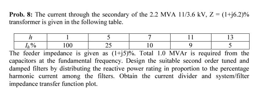 Prob. 8: The current through the secondary of the 2.2 MVA 11/3.6 kV, Z = (1+j6.2)%
transformer is given in the following table.
h
1
5
7
11
13
I,%
The feeder impedance is given as (1+j5)%. Total 1.0 MVAr is required from the
capacitors at the fundamental frequency. Design the suitable second order tuned and
damped filters by distributing the reactive power rating in proportion to the percentage
harmonic current among the filters. Obtain the current divider and system/filter
impedance transfer function plot.
100
25
10
9
