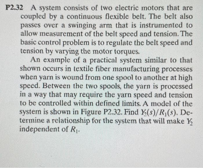 P2.32 A system consists of two electric motors that are
coupled by a continuous flexible belt. The belt also
passes over a swinging arm that is instrumented to
allow measurement of the belt speed and tension. The
basic control problem is to regulate the belt speed and
tension by varying the motor torques.
An example of a practical system similar to that
shown occurs in textile fiber manufacturing processes
when yarn is wound from one spool to another at high
speed. Between the two spools, the yarn is processed
in a way that may require the yarn speed and tension
to be controlled within defined limits. A model of the
system is shown in Figure P2.32. Find Y(s)/R,(s). De-
termine a relationship for the system that will make Y
independent of R.
