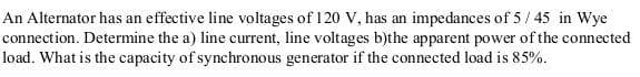 An Alternator has an effective line voltages of 1 20 V, has an impedances of 5 / 45 in Wye
connection. Determine the a) line current, line voltages b)the apparent power of the connected
load. What is the capacity of synchronous generator if the connected load is 85%.
