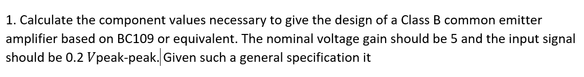 1. Calculate the component values necessary to give the design of a Class B common emitter
amplifier based on BC109 or equivalent. The nominal voltage gain should be 5 and the input signal
should be 0.2 Vpeak-peak. Given such a general specification it
