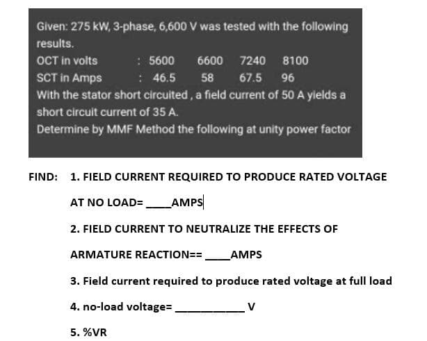 Given: 275 kW, 3-phase, 6,600 V was tested with the following
results.
: 5600
: 46.5
With the stator short circuited , a field current of 50 A yields a
OCT in volts
6600
7240
8100
SCT in Amps
58
67.5
96
short circuit current of 35 A.
Determine by MMF Method the following at unity power factor
FIND: 1. FIELD CURRENT REQUIRED TO PRODUCE RATED VOLTAGE
AT NO LOAD=
AMPS
2. FIELD CURRENT TO NEUTRALIZE THE EFFECTS OF
ARMATURE REACTION==.
AMPS
3. Field current required to produce rated voltage at full load
4. no-load voltage=
V
5. %VR
