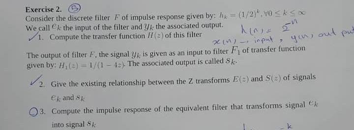 Exercise 2.
Consider the discrete filter F of impulse response given by: hi (1/2)*, vo <ks
We call Ck the input of the filter and Yk the associated output.
/1. Compute the transfer function H(2) of this filter
人n) n
- input
you, out
put
The output of filter F, the signal Yk is given as an input to filter F of transfer function
given by: H(=) = 1/(1 - 42). The associated output is called Sk.
V 2. Give the existing relationship between the Z transforms E(2) and S(2) of signals
ek and Sk
O3. Compute the impulse response of the equivalent filter that transforms signal Ck
into signal Sk
k
