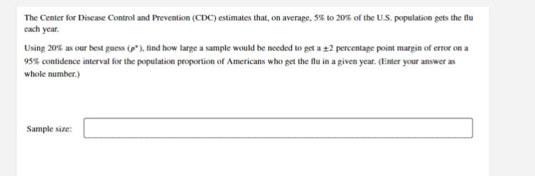 The Center for Disease Control and Prevention (CDC) estimates that, on average, 5% to 20% of the U.S. population gets the flu
each year.
Using 20% as our best guess (p*), find how large a sample would be needed to get a +2 percentage point margin of error on a
95% confidence interval for the population proportion of Americans who get the flu in a given year. (Enter your answer as
whole number.)
Sample size:

