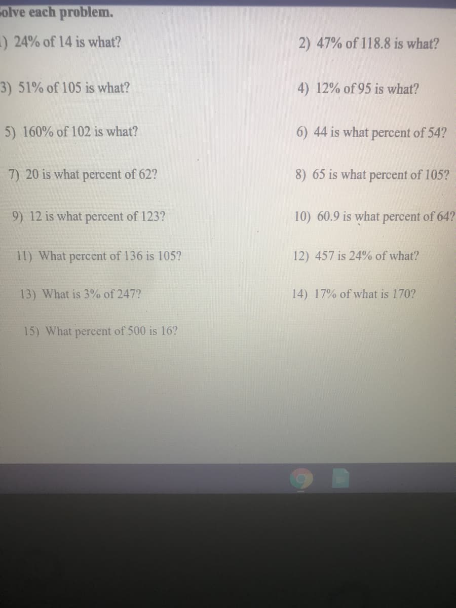 olve each problem.
) 24% of 14 is what?
2) 47% of 118.8 is what?
3) 51% of 105 is what?
4) 12% of 95 is what?
5) 160% of 102 is what?
6) 44 is what percent of 54?
7) 20 is what percent of 62?
8) 65 is what percent of 105?
9) 12 is what percent of 123?
10) 60.9 is what percent of 64?
11) What percent of 136 is 105?
12) 457 is 24% of what?
13) What is 3% of 247?
14) 17% of what is 170?
15) What percent of 500 is 16?
