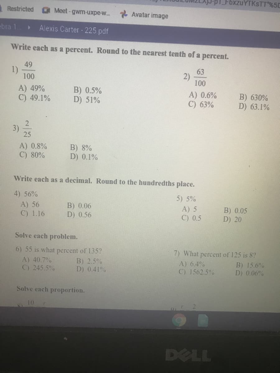 -pl F6xzuYTKSTT%5D
Restricted
Meet-gwm-uxpe-w... Avatar image
-bra 1
Alexis Carter - 225 pdf
Write each as a percent. Round to the nearest tenth of a percent.
49
63
2)
100
100
A) 49%
C) 49.1%
B) 0.5%
D) 51%
A) 0.6%
C) 63%
B) 630%
D) 63.1%
25
A) 0.8%
C) 80%
B) 8%
D) 0.1%
Write each as a decimal. Round to the hundredths place.
4) 56%
5) 5%
A) 56
C) 1.16
B) 0.06
D) 0.56
A) 5
C) 0.5
B) 0.05
D) 20
Solve each problem.
6) 55 is what percent of 135?
7) What percent of 125 is 8?
A) 40.7%
C) 245.5%
B) 2.5%
D) 0.41%
A) 6.4%
C) 1562.5%
B) 15.6%
D) 0.06%
Solve each proportion.
DELL
