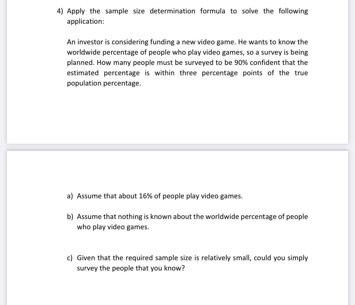4) Apply the sample size determination formula to solve the following
application:
An investor is considering funding a new video game. He wants to know the
worldwide percentage of people who play video games, so a survey is being
planned. How many people must be surveyed to be 90% confident that the
estimated percentage is within three percentage points of the true
population percentage.
a) Assume that about 16% of people play video games.
b) Assume that nothing is known about the worldwide percentage of people
who play video games.
c) Given that the required sample size is relatively small, could you simply
survey the people that you know?
