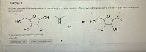QUESTION S
Draw the complete reaction mechanism for the following acid-catalyzed reaction. There may be other products/byproducts not given here. You may ome
stereochemistry.
OH
HO
Но
H+
HO
OH
но
OH
Upload a photograph of your response
Attach File
Browe Lotal
Nose Contes Colection
