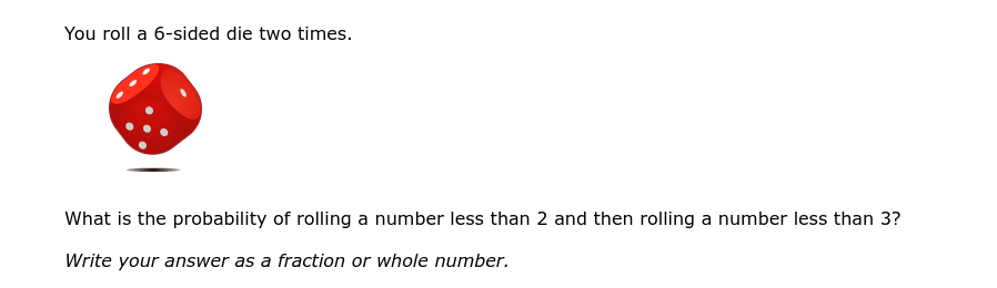 You roll a 6-sided die two times.
What is the probability of rolling a number less than 2 and then rolling a number less than 3?
Write your answer as a fraction or whole number.
