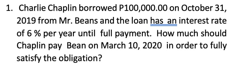 1. Charlie Chaplin borrowed P100,000.00 on October 31,
2019 from Mr. Beans and the loan has an interest rate
of 6% per year until full payment. How much should
Chaplin pay Bean on March 10, 2020 in order to fully
satisfy the obligation?