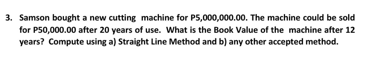3. Samson bought a new cutting machine for P5,000,000.00. The machine could be sold
for P50,000.00 after 20 years of use. What is the Book Value of the machine after 12
years? Compute using a) Straight Line Method and b) any other accepted method.
