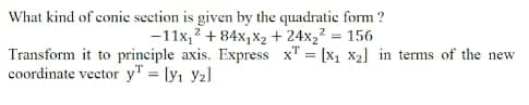 What kind of conic section is given by the quadratic form ?
-11x,? + 84x,X2 + 24x,2 = 156
Transform it to principle axis. Express x" = [x1 X2] in terms of the new
coordinate vector y" = [y1 Y2]
