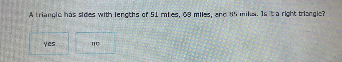 A triangle has sides with lengths of 51 miles, 68 miles, and 85 miles. Is it a right triangle?
yes
no
