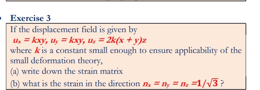 Exercise 3
If the displacement field is given by
Ux = kxy, uy = kxy, uz = 2k(x + y)z
where k is a constant small enough to ensure applicability of the
small deformation theory,
(a) write down the strain matrix
(b) what is the strain in the direction nx = ny = n, =1//3 ?
