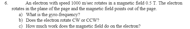 An electron with speed 1000 m/sec rotates in a magnetic field 0.5 T. The electron
rotates in the plane of the page and the magnetic field points out of the page.
a) What is the gyro-frequency?
b) Does the electron rotate CW or CCW?
c) How much work does the magnetic field do on the electron?
6.
