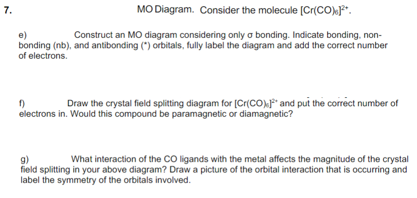 7.
MO Diagram. Consider the molecule [Cr(CO)6]²*.
e)
bonding (nb), and antibonding (*) orbitals, fully label the diagram and add the correct number
of electrons.
Construct an MO diagram considering only o bonding. Indicate bonding, non-
Draw the crystal field splitting diagram for [Cr(CO)e]²* and put the correct number of
f)
electrons in. Would this compound be paramagnetic or diamagnetic?
g)
field splitting in your above diagram? Draw a picture of the orbital interaction that is occurring and
label the symmetry of the orbitals involved.
What interaction of the CO ligands with the metal affects the magnitude of the crystal

