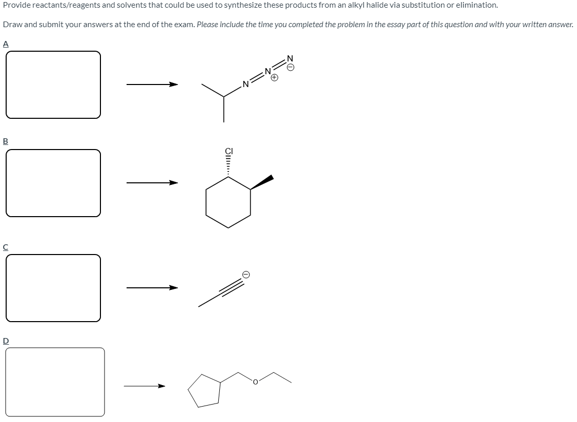 Provide reactants/reagents and solvents that could be used to synthesize these products from an alkyl halide via substitution or elimination.
Draw and submit your answers at the end of the exam. Please include the time you completed the problem in the essay part of this question and with your written answer.
A
D

