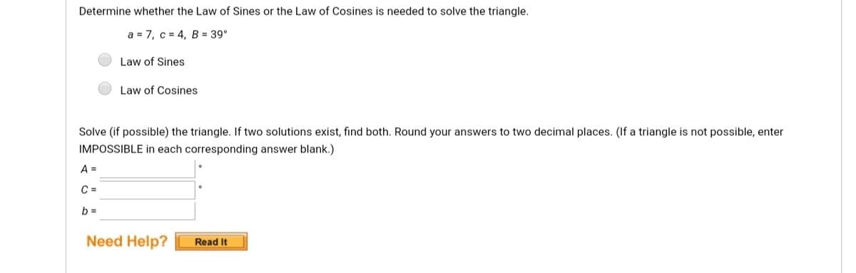 Determine whether the Law of Sines or the Law of Cosines is needed to solve the triangle.
a = 7, c = 4, B = 39°
Law of Sines
Law of Cosines
Solve (if possible) the triangle. If two solutions exist, find both. Round your answers to two decimal places. (If a triangle is not possible, enter
IMPOSSIBLE in each corresponding answer blank.)
A =
C =
b =
Need Help?
Read It
