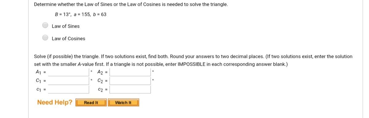 Determine whether the Law of Sines or the Law of Cosines is needed to solve the triangle.
B = 13°, a = 155, b = 63
Law of Sines
Law of Cosines
Solve (if possible) the triangle. If two solutions exist, find both. Round your answers to two decimal places. (If two solutions exist, enter the solution
set with the smaller A-value first. If a triangle is not possible, enter IMPOSSIBLE in each corresponding answer blank.)
A1 =
A2 =
C1 =
C2 =
C1 =
C2 =
Need Help?
Read It
Watch It
