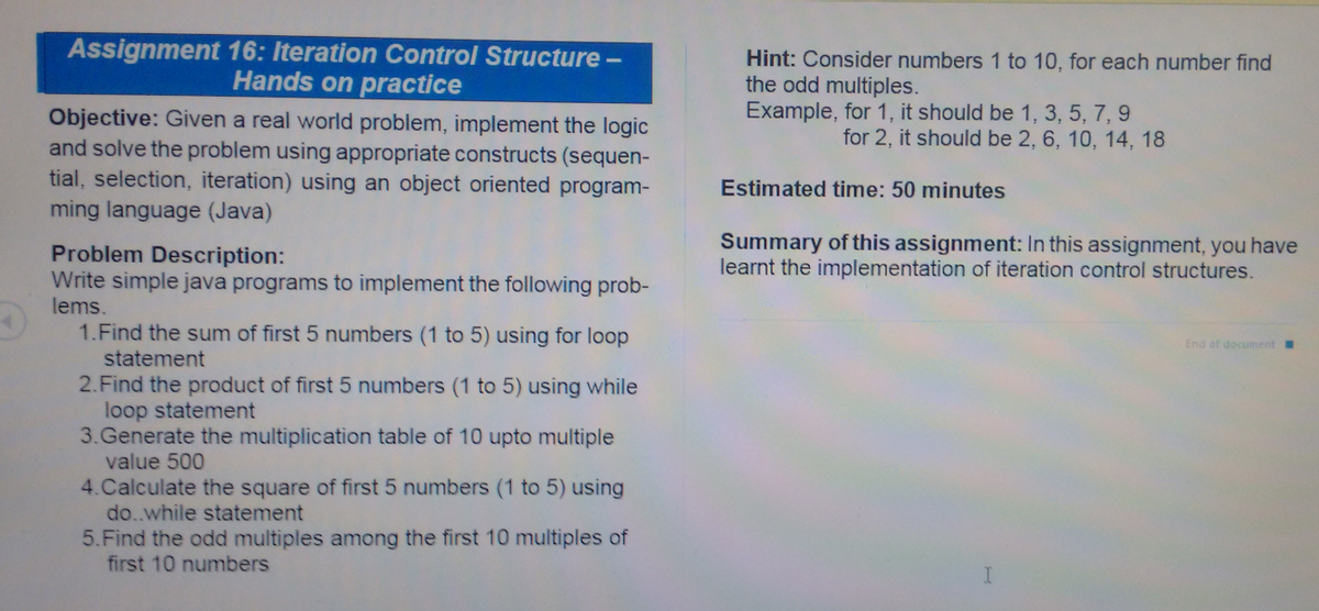 Assignment 16: Iteration Control Structure -
Hands on practice
Hint: Consider numbers 1 to 10, for each number find
the odd multiples.
Example, for 1, it should be 1, 3, 5, 7, 9
Objective: Given a real world problem, implement the logic
and solve the problem using appropriate constructs (sequen-
tial, selection, iteration) using an object oriented program-
ming language (Java)
for 2, it should be 2, 6, 10, 14, 18
Estimated time: 50 minutes
Problem Description:
Write simple java programs to implement the following prob-
lems.
Summary of this assignment: In this assignment, you have
learnt the implementation of iteration control structures.
1.Find the sum of first 5 numbers (1 to 5) using for loop
End of document
statement
2.Find the product of first 5 numbers (1 to 5) using while
loop statement
3. Generate the multiplication table of 10 upto multiple
value 500
4.Calculate the square of first 5 numbers (1 to 5) using
do..while statement
5.Find the odd multiples among the first 10 multiples of
first 10 numbers
